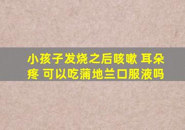 小孩子发烧之后咳嗽 耳朵疼 可以吃蒲地兰口服液吗